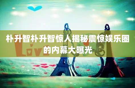 朴升智朴升智惊人揭秘震惊娱乐圈的内幕大曝光