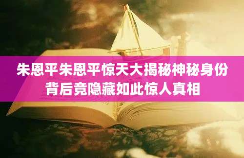 朱恩平朱恩平惊天大揭秘神秘身份背后竟隐藏如此惊人真相