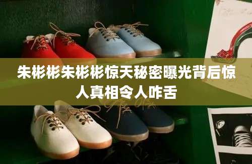 朱彬彬朱彬彬惊天秘密曝光背后惊人真相令人咋舌