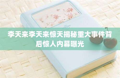 李天来李天来惊天揭秘重大事件背后惊人内幕曝光