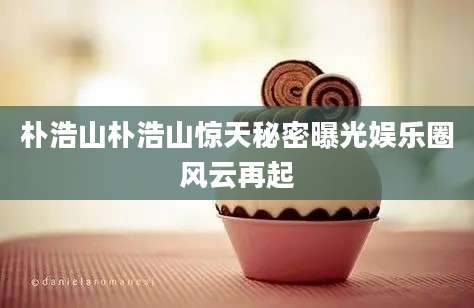朴浩山朴浩山惊天秘密曝光娱乐圈风云再起