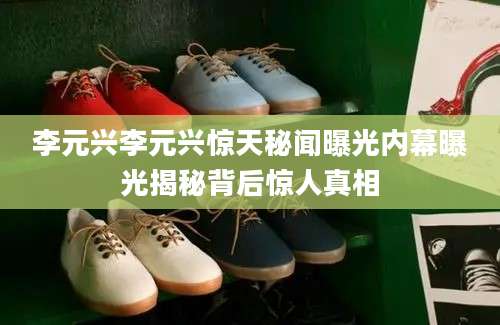 李元兴李元兴惊天秘闻曝光内幕曝光揭秘背后惊人真相
