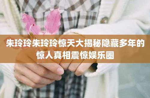 朱玲玲朱玲玲惊天大揭秘隐藏多年的惊人真相震惊娱乐圈