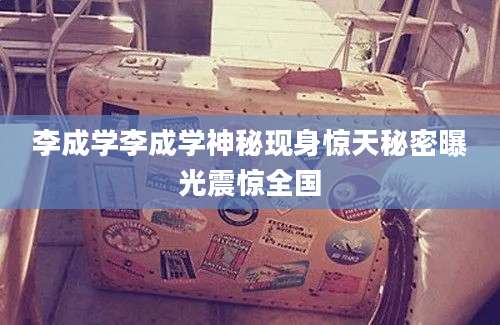 李成学李成学神秘现身惊天秘密曝光震惊全国