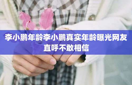 李小鹏年龄李小鹏真实年龄曝光网友直呼不敢相信