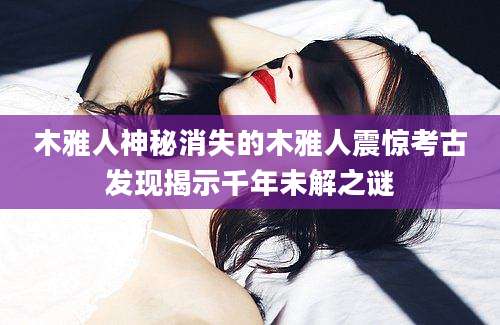 木雅人神秘消失的木雅人震惊考古发现揭示千年未解之谜