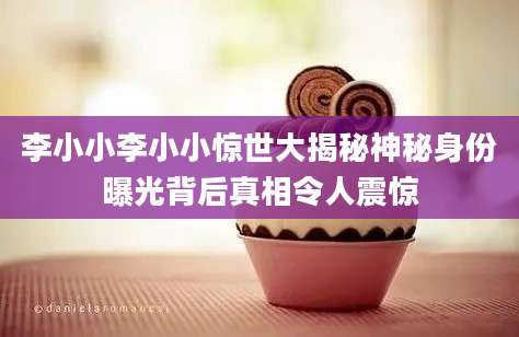 李小小李小小惊世大揭秘神秘身份曝光背后真相令人震惊