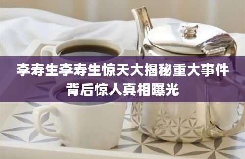 李寿生李寿生惊天大揭秘重大事件背后惊人真相曝光