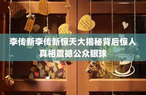 李传新李传新惊天大揭秘背后惊人真相震撼公众眼球