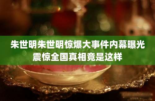 朱世明朱世明惊爆大事件内幕曝光震惊全国真相竟是这样