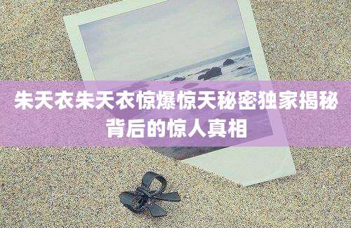 朱天衣朱天衣惊爆惊天秘密独家揭秘背后的惊人真相