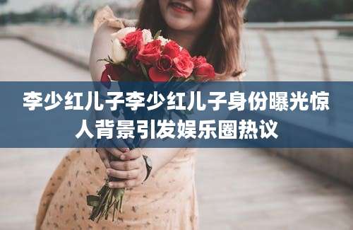 李少红儿子李少红儿子身份曝光惊人背景引发娱乐圈热议