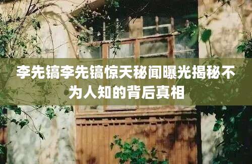 李先镐李先镐惊天秘闻曝光揭秘不为人知的背后真相