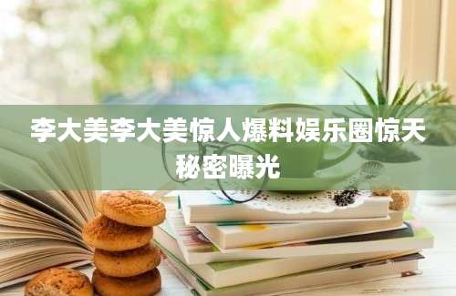 李大美李大美惊人爆料娱乐圈惊天秘密曝光