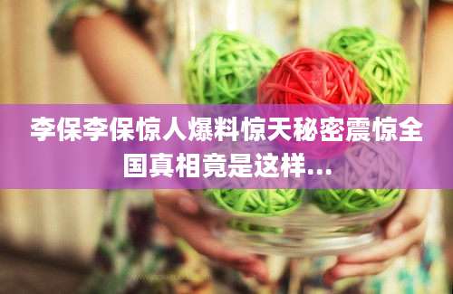 李保李保惊人爆料惊天秘密震惊全国真相竟是这样...
