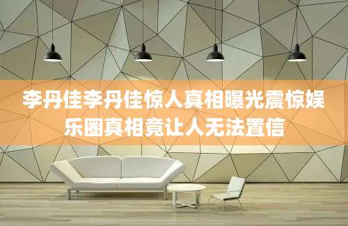 李丹佳李丹佳惊人真相曝光震惊娱乐圈真相竟让人无法置信