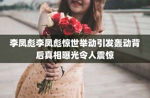 李凤彪李凤彪惊世举动引发轰动背后真相曝光令人震惊