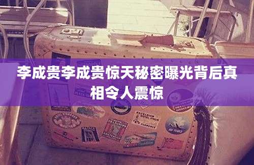 李成贵李成贵惊天秘密曝光背后真相令人震惊