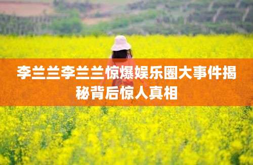 李兰兰李兰兰惊爆娱乐圈大事件揭秘背后惊人真相