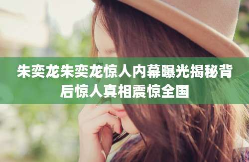 朱奕龙朱奕龙惊人内幕曝光揭秘背后惊人真相震惊全国