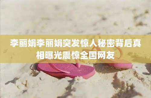 李丽娟李丽娟突发惊人秘密背后真相曝光震惊全国网友