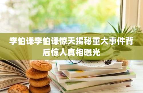 李伯谦李伯谦惊天揭秘重大事件背后惊人真相曝光