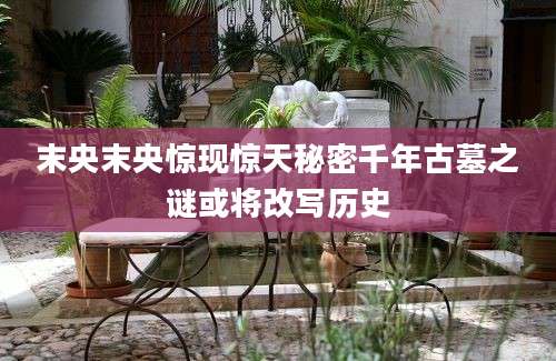末央末央惊现惊天秘密千年古墓之谜或将改写历史