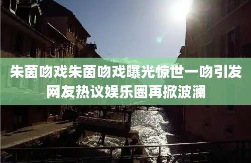 朱茵吻戏朱茵吻戏曝光惊世一吻引发网友热议娱乐圈再掀波澜