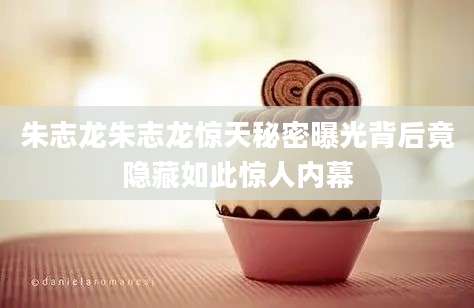 朱志龙朱志龙惊天秘密曝光背后竟隐藏如此惊人内幕