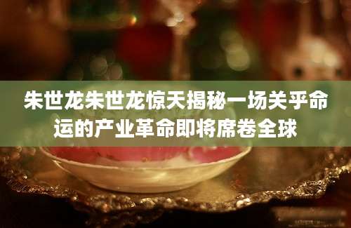 朱世龙朱世龙惊天揭秘一场关乎命运的产业革命即将席卷全球