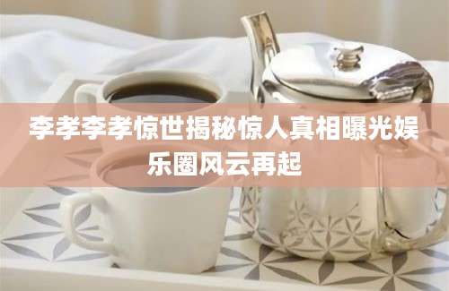 李孝李孝惊世揭秘惊人真相曝光娱乐圈风云再起