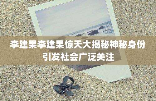 李建果李建果惊天大揭秘神秘身份引发社会广泛关注