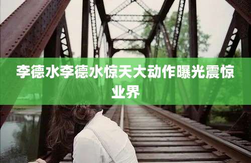 李德水李德水惊天大动作曝光震惊业界