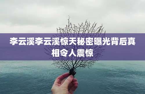 李云溪李云溪惊天秘密曝光背后真相令人震惊