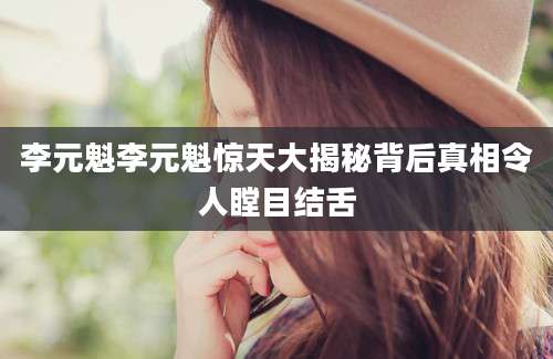 李元魁李元魁惊天大揭秘背后真相令人瞠目结舌