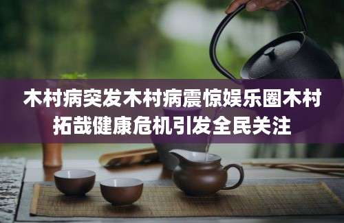 木村病突发木村病震惊娱乐圈木村拓哉健康危机引发全民关注