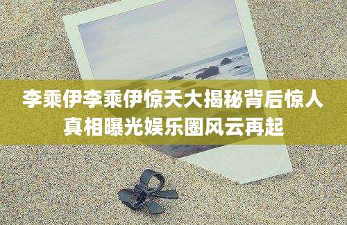 李乘伊李乘伊惊天大揭秘背后惊人真相曝光娱乐圈风云再起