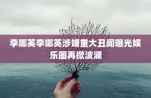 李娜英李娜英涉嫌重大丑闻曝光娱乐圈再掀波澜