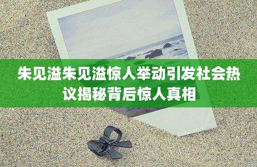 朱见溢朱见溢惊人举动引发社会热议揭秘背后惊人真相
