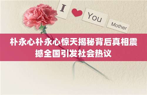 朴永心朴永心惊天揭秘背后真相震撼全国引发社会热议