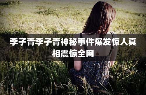 李子青李子青神秘事件爆发惊人真相震惊全网