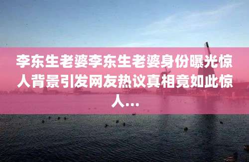 李东生老婆李东生老婆身份曝光惊人背景引发网友热议真相竟如此惊人...