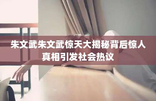 朱文武朱文武惊天大揭秘背后惊人真相引发社会热议