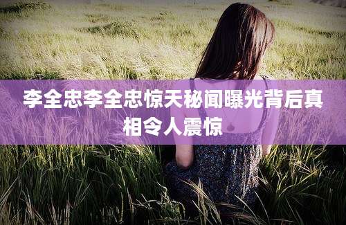 李全忠李全忠惊天秘闻曝光背后真相令人震惊
