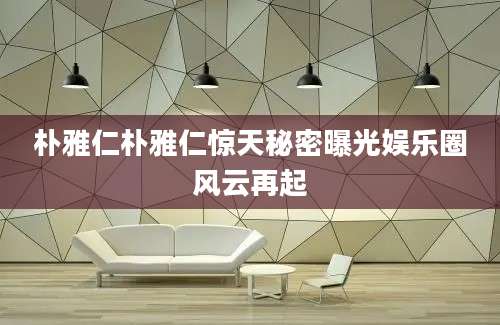 朴雅仁朴雅仁惊天秘密曝光娱乐圈风云再起