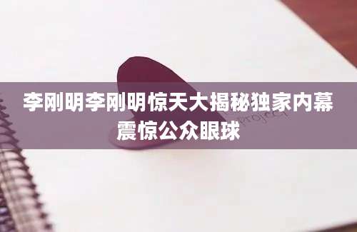 李刚明李刚明惊天大揭秘独家内幕震惊公众眼球