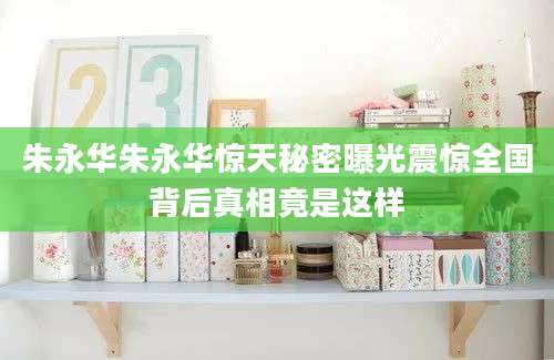 朱永华朱永华惊天秘密曝光震惊全国背后真相竟是这样