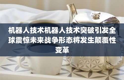 机器人技术机器人技术突破引发全球震惊未来战争形态将发生颠覆性变革