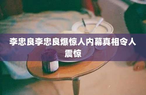 李忠良李忠良爆惊人内幕真相令人震惊
