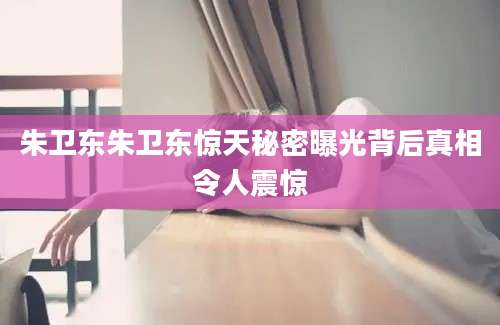 朱卫东朱卫东惊天秘密曝光背后真相令人震惊